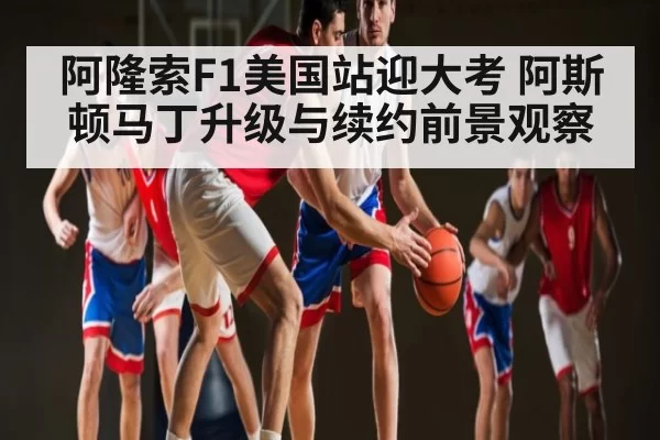 阿隆索F1美国站迎大考 阿斯顿马丁升级与续约前景观察